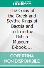 The Coins of the Greek and Scythic Kings of Bactria and India in the British Museum. E-book. Formato PDF ebook di Percy Gardner