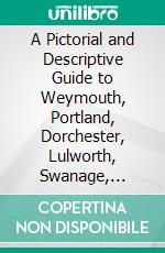 A Pictorial and Descriptive Guide to Weymouth, Portland, Dorchester, Lulworth, Swanage, Sherborne, Etc: With Plans of Weymouth, Swanage and Studland, and Two District Maps. E-book. Formato PDF ebook