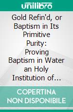 Gold Refin'd, or Baptism in Its Primitive Purity: Proving Baptism in Water an Holy Institution of Jesus Christ, and to Continue in the Church to the End of the World. E-book. Formato PDF