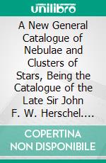 A New General Catalogue of Nebulae and Clusters of Stars, Being the Catalogue of the Late Sir John F. W. Herschel. E-book. Formato PDF