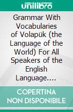 Grammar With Vocabularies of Volapük (the Language of the World) For All Speakers of the English Language. E-book. Formato PDF ebook