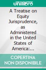 A Treatise on Equity Jurisprudence, as Administered in the United States of America: Adapted for All the States, and to the Union of Legal and Equitable Remedies Under the Reformed Procedure. E-book. Formato PDF ebook