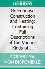 Greenhouse Construction and Heating: Containing Full Descriptions of the Various Kinds of Greenhouses, Stove Houses, Forcing Houses, Pits and Frames, With Directions for Their Construction. E-book. Formato PDF ebook