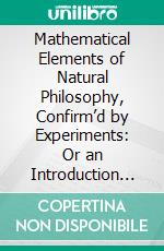 Mathematical Elements of Natural Philosophy, Confirm’d by Experiments: Or an Introduction to Sir Isaac Newton's Philosophy. E-book. Formato PDF ebook