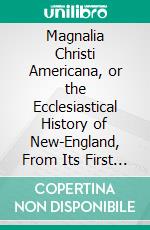 Magnalia Christi Americana, or the Ecclesiastical History of New-England, From Its First Planting in the Year 1620, Unto the Year of Our Lord, 1698: In Seven Books. E-book. Formato PDF ebook