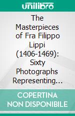 The Masterpieces of Fra Filippo Lippi (1406-1469): Sixty Photographs Representing Nearly All His Extant Works. E-book. Formato PDF ebook