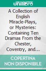 A Collection of English Miracle-Plays, or Mysteries: Containing Ten Dramas From the Chester, Coventry, and Towneley Series, With Two of Latter Date. E-book. Formato PDF