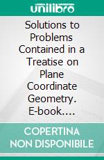 Solutions to Problems Contained in a Treatise on Plane Coordinate Geometry. E-book. Formato PDF