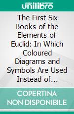 The First Six Books of the Elements of Euclid: In Which Coloured Diagrams and Symbols Are Used Instead of Letters for the Greater Ease of Learners. E-book. Formato PDF ebook di Oliver Byrne