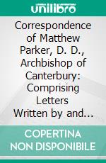 Correspondence of Matthew Parker, D. D., Archbishop of Canterbury: Comprising Letters Written by and to Him, From A. D. 1535, to His Death, A. D. 1575. E-book. Formato PDF ebook di Great Britain Parker Society