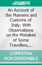 An Account of the Manners and Customs of Italy: With Observations on the Mistakes of Some Travellers, With Regard to That Country. E-book. Formato PDF ebook di Joseph Baretti