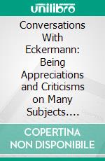 Conversations With Eckermann: Being Appreciations and Criticisms on Many Subjects. E-book. Formato PDF