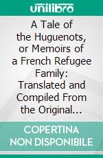 A Tale of the Huguenots, or Memoirs of a French Refugee Family: Translated and Compiled From the Original Manuscripts of James Fontaine. E-book. Formato PDF ebook di James Fontaine