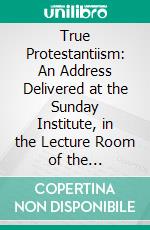 True Protestantiism: An Address Delivered at the Sunday Institute, in the Lecture Room of the Philadelphia Museum on Sunday Afternoon, Dec 1, 1850. E-book. Formato PDF ebook