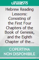 Hebrew Reading Lessons: Consisting of the First Four Chapters of the Book of Genesis, and the Eighth Chapter of the Proverbs; With a Grammatical Praxis, and an Interlineary Translation. E-book. Formato PDF ebook