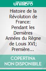 Histoire de la Révolution de France: Pendant les Dernières Années du Règne de Louis XVI; Première Partie, Comprenant les Années 1788, 1789, 1790 Et 1791 Jusqu'à la Fin de l'Assemblée Constituante. E-book. Formato PDF ebook