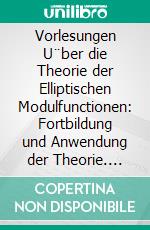 Vorlesungen U¨ber die Theorie der Elliptischen Modulfunctionen: Fortbildung und Anwendung der Theorie. E-book. Formato PDF ebook