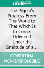 The Pilgrim's Progress From This World to That Which Is to Come: Delivered Under the Similitude of a Dream. E-book. Formato PDF ebook