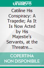 Catiline His Conspiracy: A Tragedie; As It Is Now Acted by His Majestie's Servants, at the Threatre Royal. E-book. Formato PDF ebook di Ben Jonson