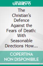 The Christian’s Defence Against the Fears of Death: With Seasonable Directions How to Prepare Ourselves to Die Well. E-book. Formato PDF ebook di Charles Drelincourt