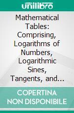 Mathematical Tables: Comprising, Logarithms of Numbers, Logarithmic Sines, Tangents, and Secants, Natural Sines, Meridional Parts, Difference of Latitude and Departure, Astronomical Refractions, &C. E-book. Formato PDF