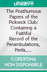 The Posthumous Papers of the Pickwick Club: Containing a Faithful Record of the Perambulations, Perils, Adventures and Sporting Transactions of the Corresponding Members. E-book. Formato PDF ebook di Charles Dickens