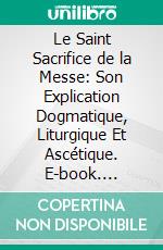 Le Saint Sacrifice de la Messe: Son Explication Dogmatique, Liturgique Et Ascétique. E-book. Formato PDF ebook di Nicolas Gihr