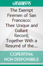 The Exempt Firemen of San Francisco: Their Unique and Gallant Record; Together With a Resumé of the San Francisco Fire Department and Its Personnel. E-book. Formato PDF ebook