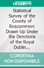 Statistical Survey of the County of Roscommon: Drawn Up Under the Directions of the Royal Dublin Society. E-book. Formato PDF ebook