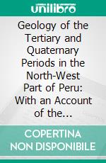 Geology of the Tertiary and Quaternary Periods in the North-West Part of Peru: With an Account of the Palaeontology. E-book. Formato PDF ebook di T. O. Bosworth