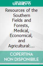 Resources of the Southern Fields and Forests, Medical, Economical, and Agricultural: Being Also a Medical Botany of the Confederate States. E-book. Formato PDF ebook di Francis Peyre Porcher