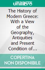 The History of Modern Greece: With a View of the Geography, Antiquities and Present Condition of That Country. E-book. Formato PDF ebook