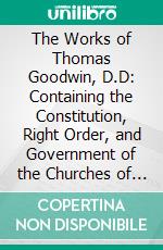 The Works of Thomas Goodwin, D.D: Containing the Constitution, Right Order, and Government of the Churches of Christ, &C. E-book. Formato PDF ebook di Thomas Goodwin