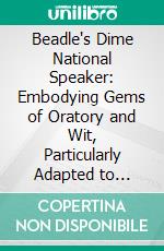 Beadle's Dime National Speaker: Embodying Gems of Oratory and Wit, Particularly Adapted to American Schools and Firesides. E-book. Formato PDF ebook di Beadle and Company