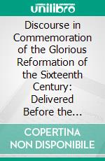 Discourse in Commemoration of the Glorious Reformation of the Sixteenth Century: Delivered Before the Evangelical Lutheran Synod of West Pennsylvania. E-book. Formato PDF ebook di Samuel Simon Schmucker