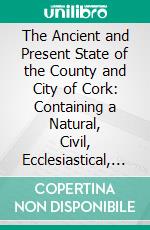 The Ancient and Present State of the County and City of Cork: Containing a Natural, Civil, Ecclesiastical, Historical, and Topographical Description Thereof. E-book. Formato PDF ebook di Charles Smith