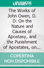 The Works of John Owen, D. D: On the Nature and Causes of Apostasy, and the Punishment of Apostates, on Spiritual Mindedness, on the Dominion of Sin and Grace. E-book. Formato PDF