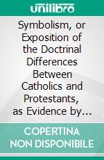 Symbolism, or Exposition of the Doctrinal Differences Between Catholics and Protestants, as Evidence by Their Symbolical Writings. E-book. Formato PDF ebook