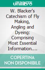 W. Blacker's Catechism of Fly Making, Angling and Dyeing: Comprising Most Essential Information. E-book. Formato PDF ebook di William Blacker