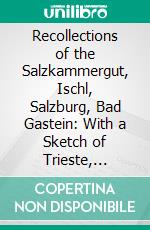 Recollections of the Salzkammergut, Ischl, Salzburg, Bad Gastein: With a Sketch of Trieste, Frankfort on the Maine and the Baths of Homburg in Winter. E-book. Formato PDF ebook di J. Joyce