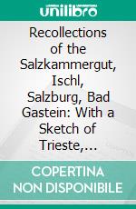 Recollections of the Salzkammergut, Ischl, Salzburg, Bad Gastein: With a Sketch of Trieste, Frankfort on the Maine and the Baths of Homburg in Winter. E-book. Formato PDF ebook