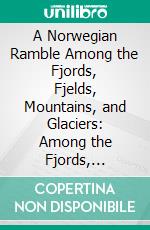 A Norwegian Ramble Among the Fjords, Fjelds, Mountains, and Glaciers: Among the Fjords, Fields, Mountains, and Glaciers. E-book. Formato PDF ebook di John Bishop Putnam