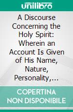 A Discourse Concerning the Holy Spirit: Wherein an Account Is Given of His Name, Nature, Personality, Dispensation, Operations and Effects. E-book. Formato PDF ebook