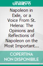 Napoleon in Exile, or a Voice From St. Helena: The Opinions and Reflections of Napoleon on the Most Important Events in His Life and Government, in His Own Words. E-book. Formato PDF ebook