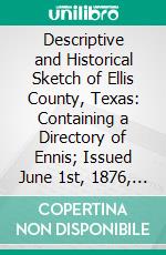 Descriptive and Historical Sketch of Ellis County, Texas: Containing a Directory of Ennis; Issued June 1st, 1876, at the News Office. E-book. Formato PDF ebook