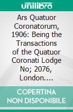 Ars Quatuor Coronatorum, 1906: Being the Transactions of the Quatuor Coronati Lodge No; 2076, London. E-book. Formato PDF ebook