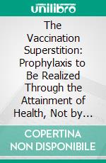 The Vaccination Superstition: Prophylaxis to Be Realized Through the Attainment of Health, Not by the Propagation of Disease; Can Vaccination Produce Syphilis?. E-book. Formato PDF ebook di J. W. Hodge