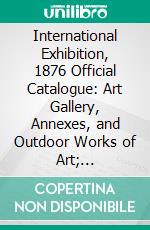 International Exhibition, 1876 Official Catalogue: Art Gallery, Annexes, and Outdoor Works of Art; Department IV Art. E-book. Formato PDF ebook