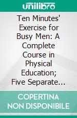 Ten Minutes' Exercise for Busy Men: A Complete Course in Physical Education; Five Separate Courses. E-book. Formato PDF ebook di Luther Halsey Gulick