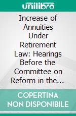 Increase of Annuities Under Retirement Law: Hearings Before the Committee on Reform in the Civil Service, House of Representatives, Sixty-Seventh Congress, Second Session; February 16 and 21, 1922. E-book. Formato PDF ebook